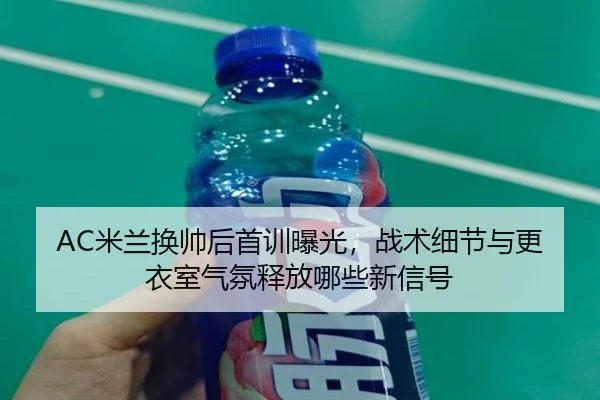 AC米兰换帅后首训曝光，战术细节与更衣室气氛释放哪些新信号